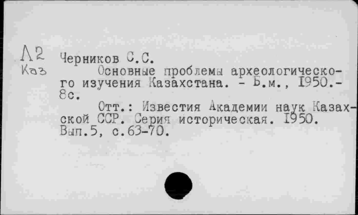 ﻿Черников С. С.
Основные проблемы археологического изучения Казахстана. - Ь.м., 1950.-6с.
Отт.: Известия Академии наук Казах ской ССР. Јерич историческая. 1950. Вып.5, с.63-70.